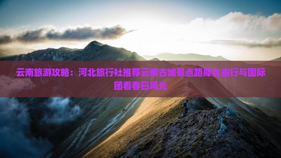 云南旅游攻略：河北旅行社推荐云南古城景点路犀自由行与国际团看春日风光