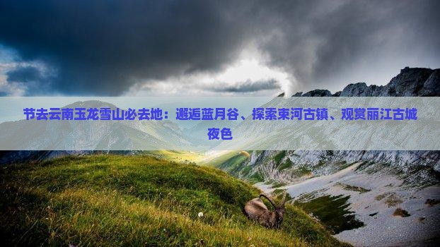 节去云南玉龙雪山必去地：邂逅蓝月谷、探索束河古镇、观赏丽江古城夜色