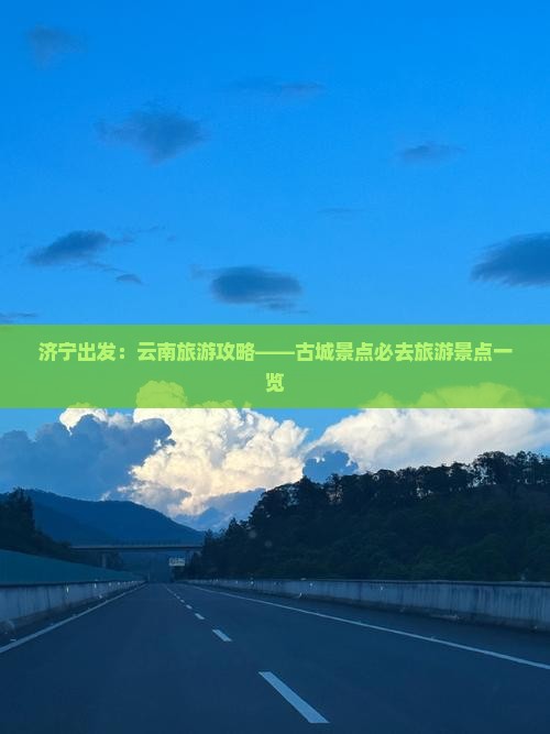 济宁出发：云南旅游攻略——古城景点必去旅游景点一览