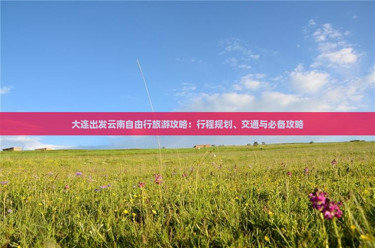 大连出发云南自由行旅游攻略：行程规划、交通与必备攻略