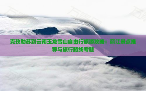 克孜勒苏到云南玉龙雪山自由行旅游攻略：丽江景点推荐与旅行路线专题