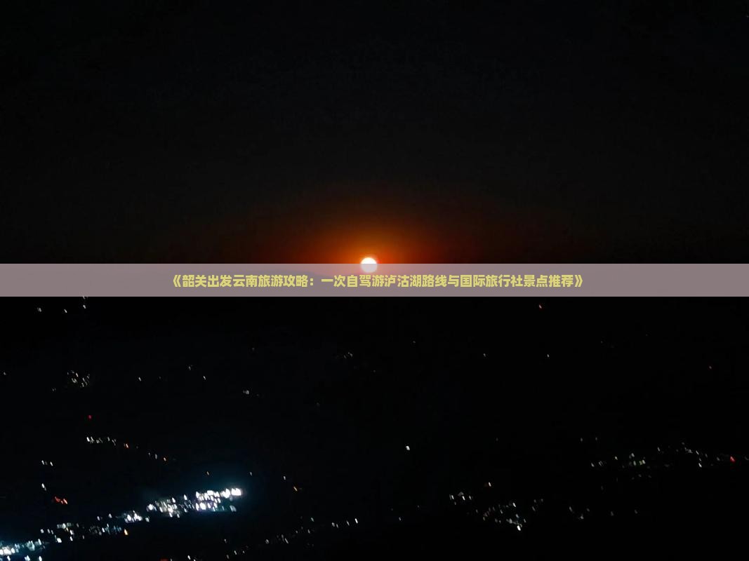 《韶关出发云南旅游攻略：一次自驾游泸沽湖路线与国际旅行社景点推荐》