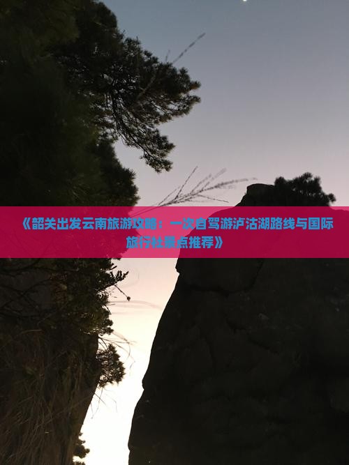 《韶关出发云南旅游攻略：一次自驾游泸沽湖路线与国际旅行社景点推荐》
