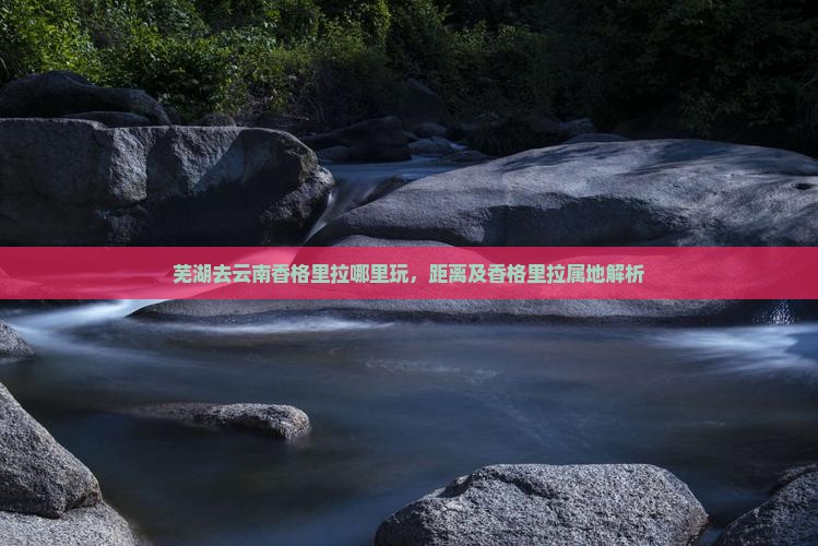 芜湖去云南香格里拉哪里玩，距离及香格里拉属地解析