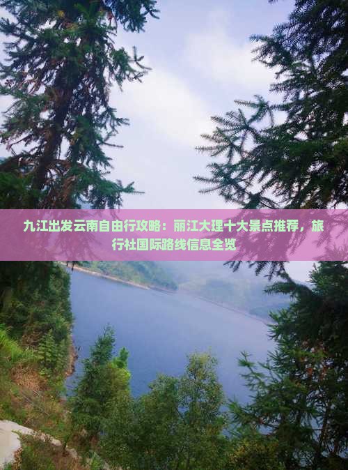 九江出发云南自由行攻略：丽江大理十大景点推荐，旅行社国际路线信息全览