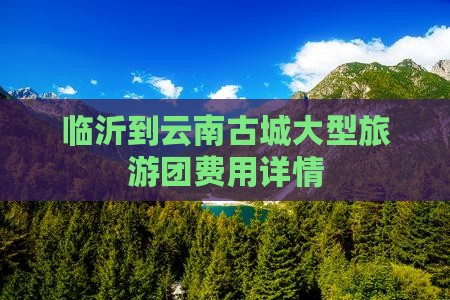 临沂到云南古城大型旅游团费用详情