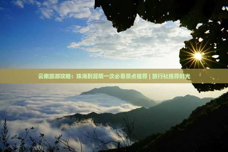 云南旅游攻略：珠海到昆明一次必看景点推荐 | 旅行社推荐时光