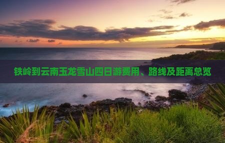 铁岭到云南玉龙雪山四日游费用、路线及距离总览