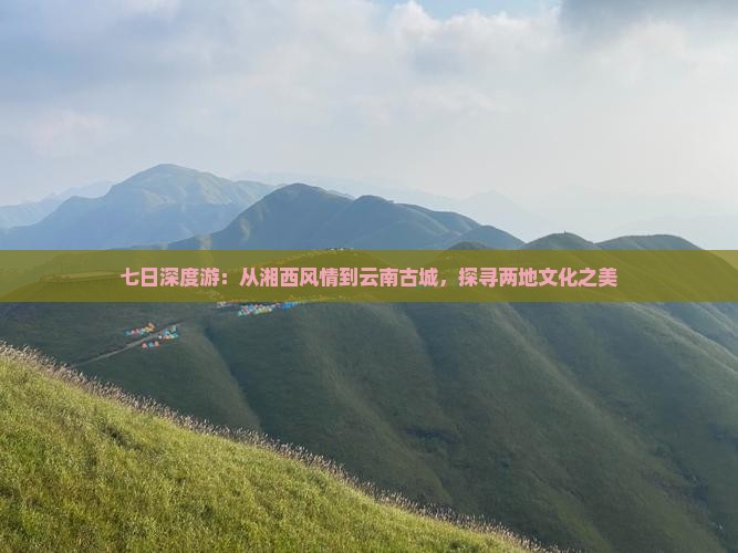 七日深度游：从湘西风情到云南古城，探寻两地文化之美