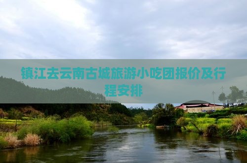 镇江去云南古城旅游小吃团报价及行程安排