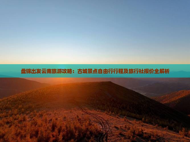 盘锦出发云南旅游攻略：古城景点自由行行程及旅行社报价全解析