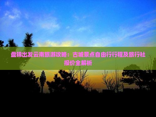 盘锦出发云南旅游攻略：古城景点自由行行程及旅行社报价全解析