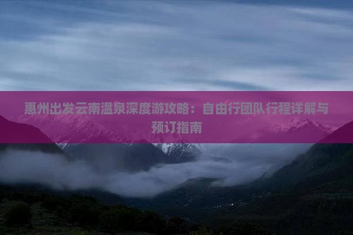 惠州出发云南温泉深度游攻略：自由行团队行程详解与预订指南