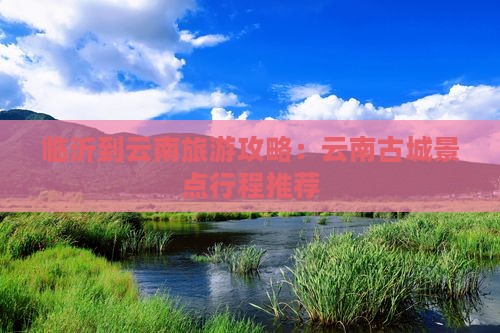 临沂到云南旅游攻略：云南古城景点行程推荐