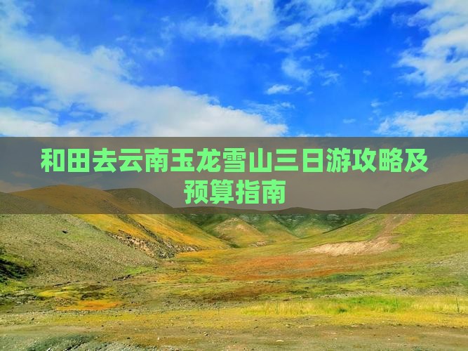 和田去云南玉龙雪山三日游攻略及预算指南 和田去云南玉龙雪山三日游攻略及预算指南