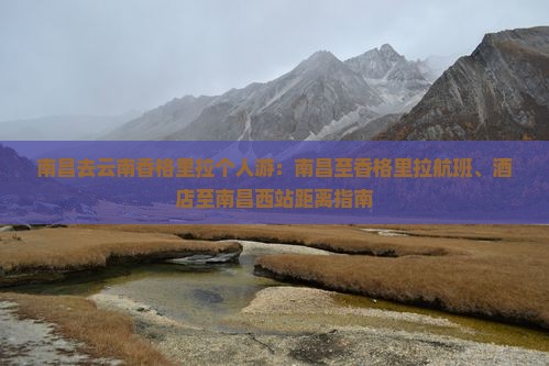 南昌去云南香格里拉个人游：南昌至香格里拉航班、酒店至南昌西站距离指南