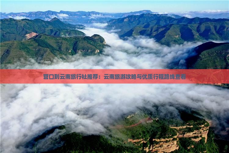 营口到云南旅行社推荐：云南旅游攻略与优质行程路线查看