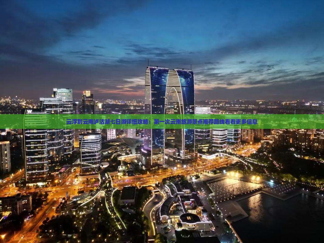 云浮到云南泸沽湖七日游详细攻略：第一次云南旅游景点推荐路线看看更多信息
