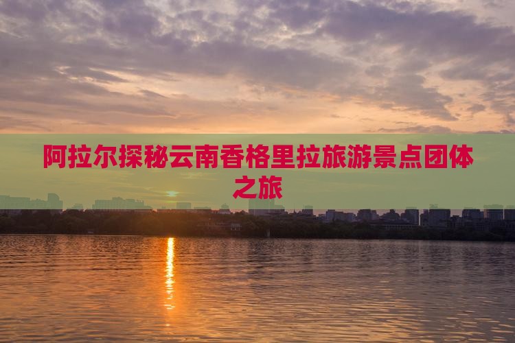 阿拉尔探秘云南香格里拉旅游景点团体之旅