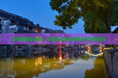 云南旅游全攻略：从吕梁出发必游景点与行程规划