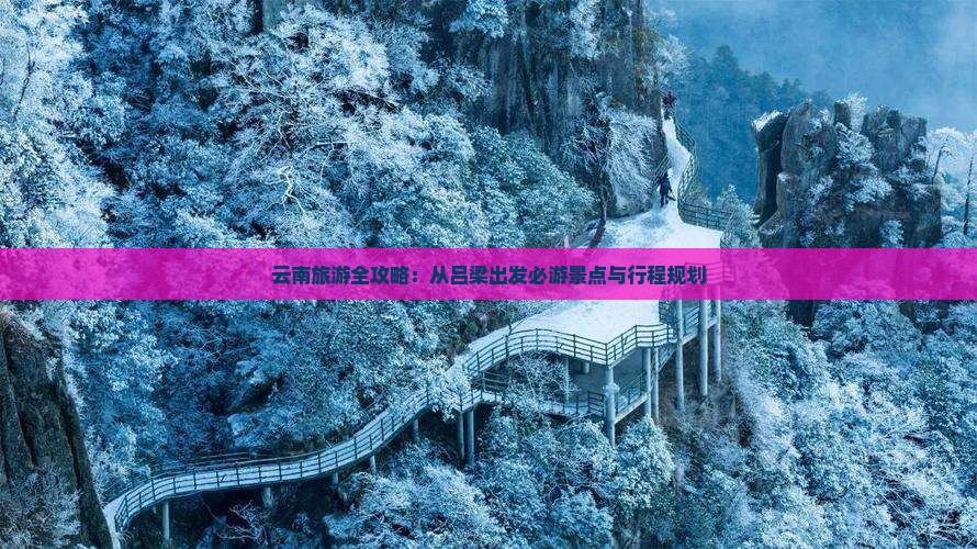 云南旅游全攻略：从吕梁出发必游景点与行程规划