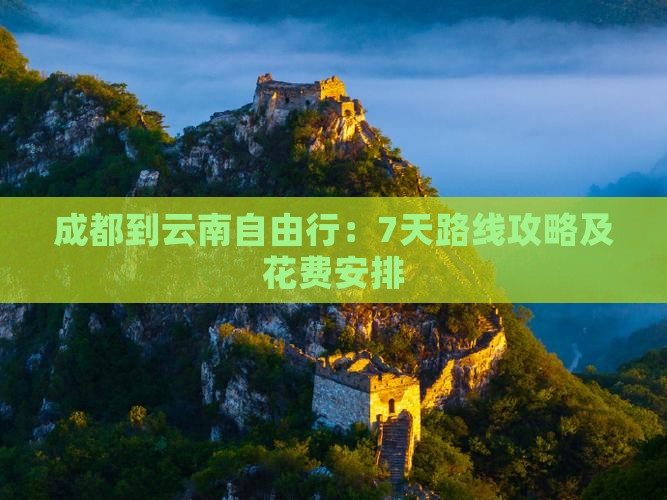 成都到云南自由行：7天路线攻略及花费安排