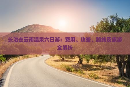 长治去云南温泉六日游：费用、攻略、路线及旅游全解析