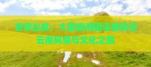 吉安出发：大型旅游团深度探访云南风情与文化之旅