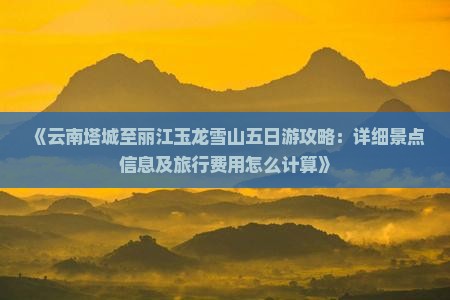 《云南塔城至丽江玉龙雪山五日游攻略：详细景点信息及旅行费用怎么计算》
