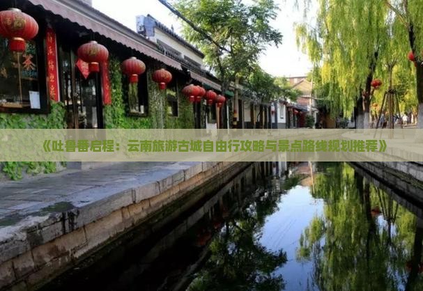 《吐鲁番启程：云南旅游古城自由行攻略与景点路线规划推荐》