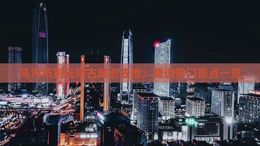 乌海市到云南古城必去地：精选热门景点一览