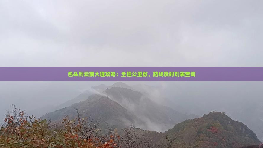 包头到云南大理攻略：全程公里数、路线及时刻表查询