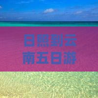日照到云南五日游：详细攻略及跟团报价汇总