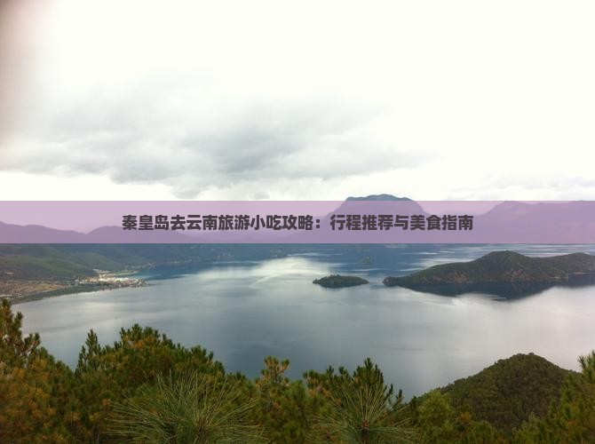 秦皇岛去云南旅游小吃攻略：行程推荐与美食指南