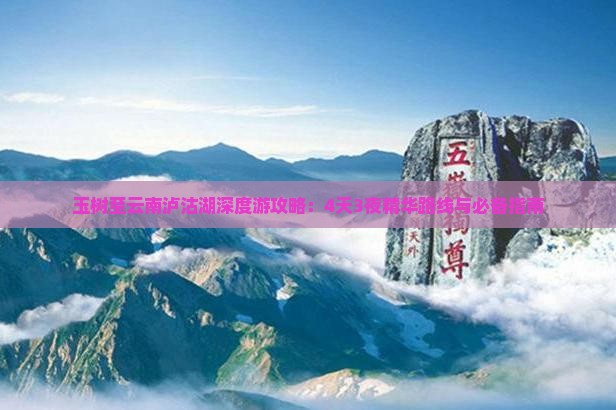 玉树至云南泸沽湖深度游攻略：4天3夜精华路线与必备指南