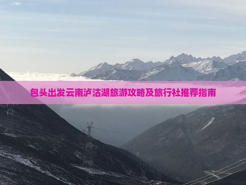 包头出发云南泸沽湖旅游攻略及旅行社推荐指南
