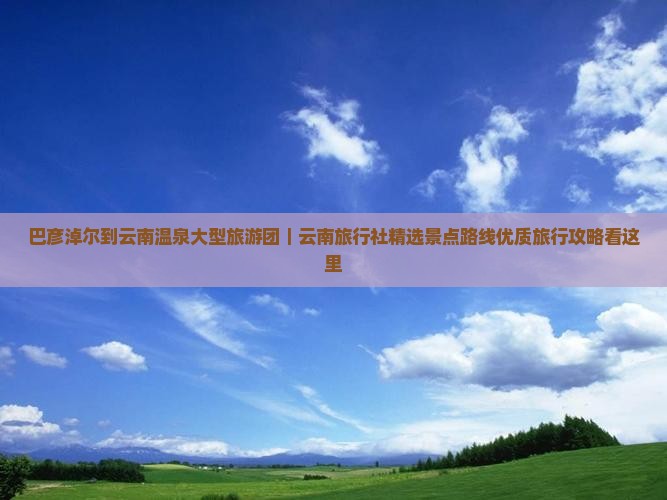 巴彦淖尔到云南温泉大型旅游团｜云南旅行社精选景点路线优质旅行攻略看这里