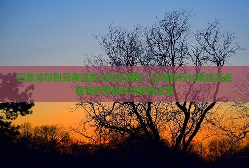 巴彦淖尔到云南温泉大型旅游团｜云南旅行社精选景点路线优质旅行攻略看这里