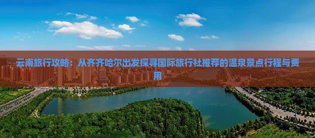 云南旅行攻略：从齐齐哈尔出发探寻国际旅行社推荐的温泉景点行程与费用