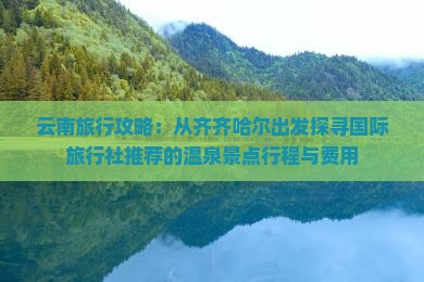 云南旅行攻略：从齐齐哈尔出发探寻国际旅行社推荐的温泉景点行程与费用