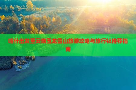 喀什出发至云南玉龙雪山旅游攻略与旅行社推荐指南