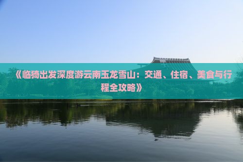 《临猗出发深度游云南玉龙雪山：交通、住宿、美食与行程全攻略》