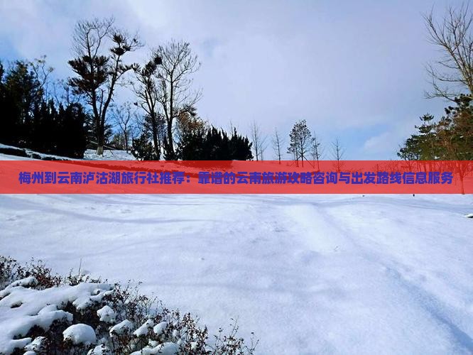 梅州到云南泸沽湖旅行社推荐：靠谱的云南旅游攻略咨询与出发路线信息服务