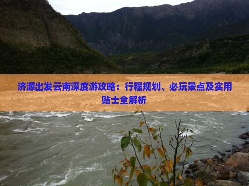 济源出发云南深度游攻略：行程规划、必玩景点及实用贴士全解析