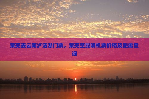 莱芜去云南泸沽湖门票，莱芜至昆明机票价格及距离查询