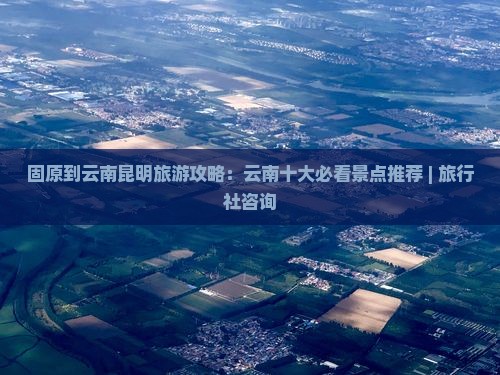 固原到云南昆明旅游攻略：云南十大必看景点推荐 | 旅行社咨询