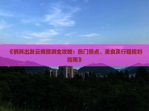 《鹤岗出发云南旅游全攻略：热门景点、美食及行程规划指南》