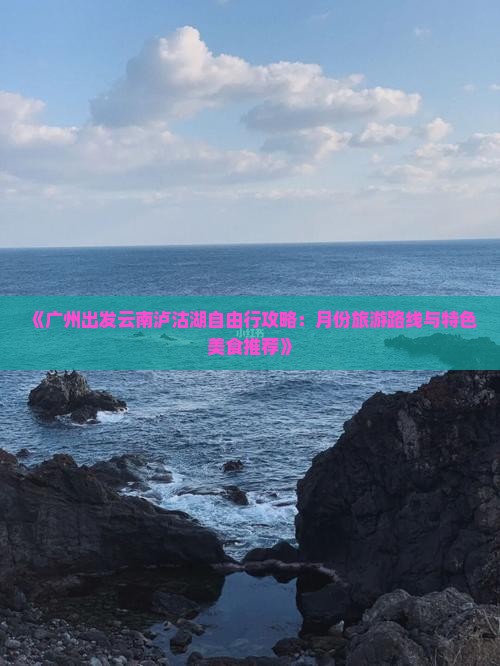 《广州出发云南泸沽湖自由行攻略：月份旅游路线与特色美食推荐》