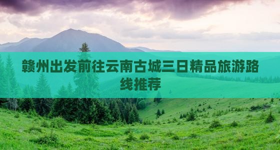 赣州出发前往云南古城三日精品旅游路线推荐