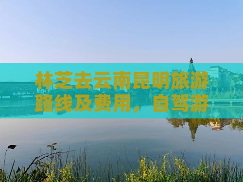 林芝去云南昆明旅游路线及费用，自驾游攻略